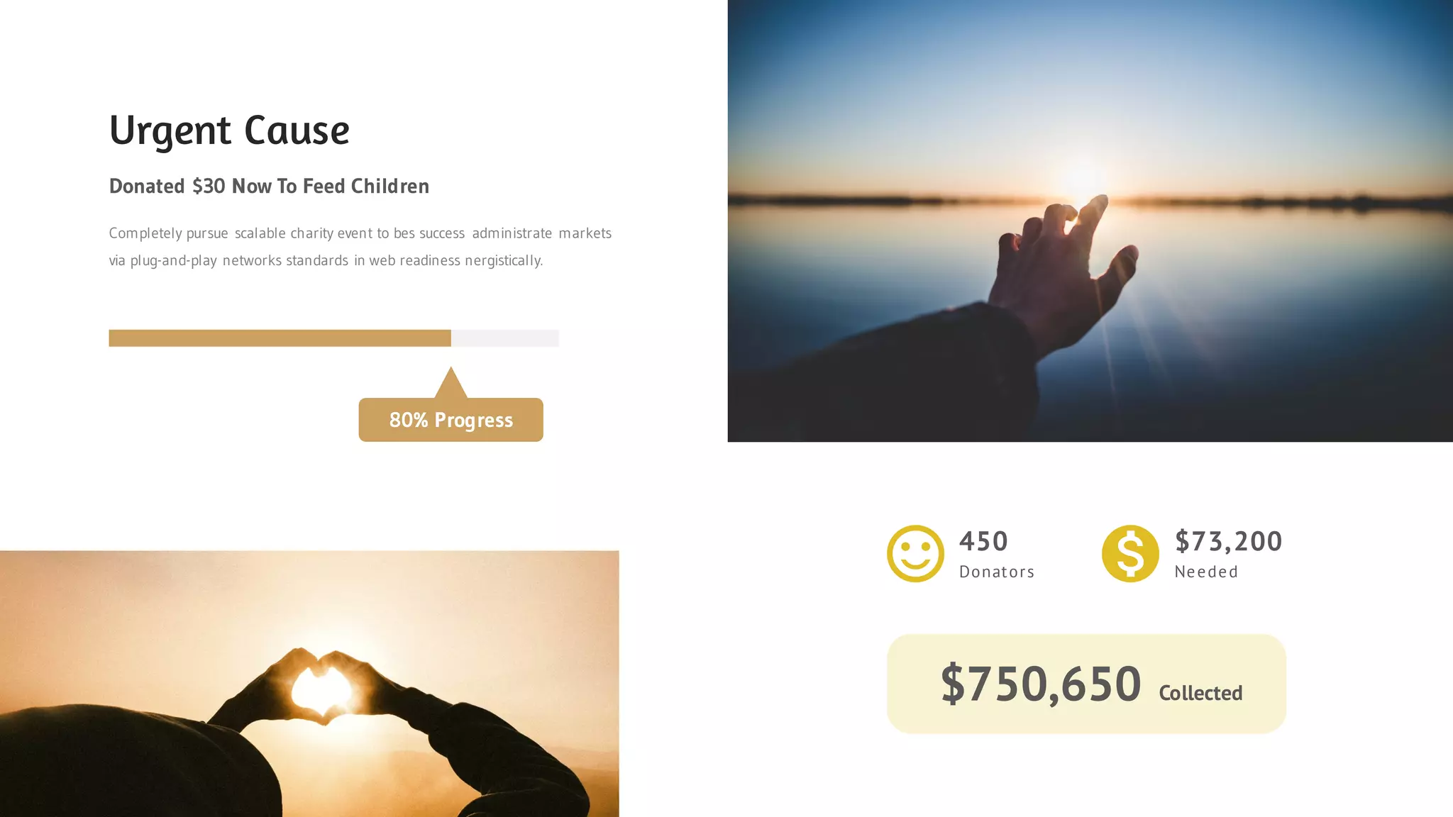 Urgent Cause
Donated $30 Now To Feed Children
Completely pursue scalable charity event to bes success administrate markets
via plug-and-play networks standards in web readiness nergistically.
80% Progress
450
Donators
$73,200
Needed
$750,650 Collected
 