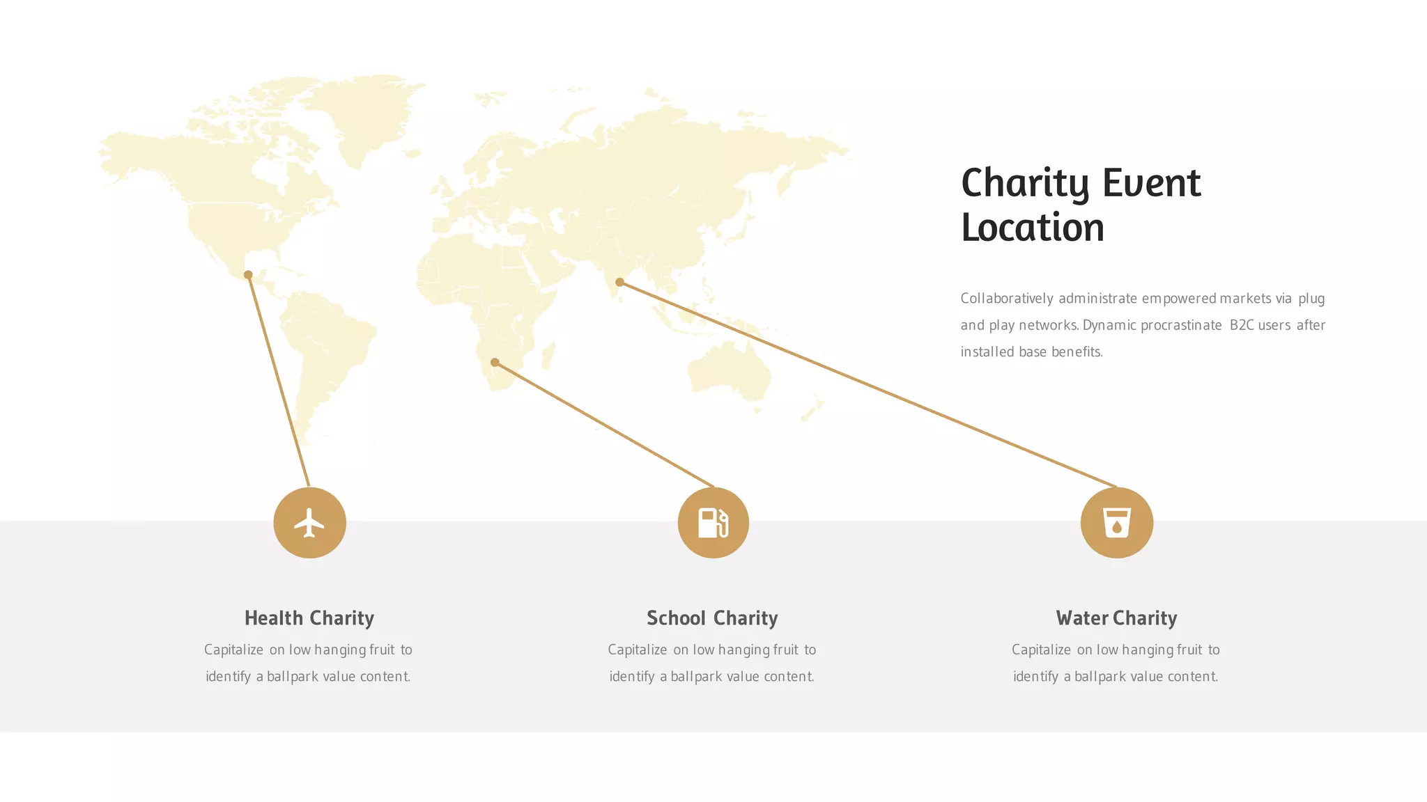 Collaboratively administrate empowered markets via plug
and play networks. Dynamic procrastinate B2C users after
installed base benefits.
Charity Event
Location
Health Charity
Capitalize on low hanging fruit to
identify a ballpark value content.
School Charity
Capitalize on low hanging fruit to
identify a ballpark value content.
Water Charity
Capitalize on low hanging fruit to
identify a ballpark value content.
 