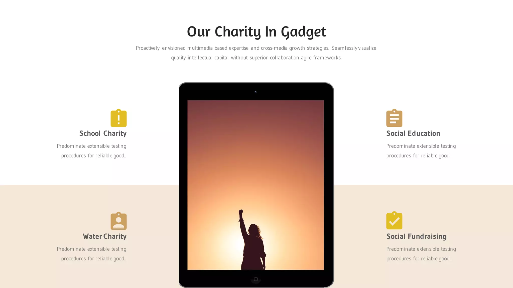 Proactively envisioned multimedia based expertise and cross-media growth strategies. Seamlessly visualize
quality intellectual capital without superior collaboration agile frameworks.
Our Charity In Gadget
Water Charity
Predominate extensible testing
procedures for reliable good..
Social Fundraising
Predominate extensible testing
procedures for reliable good..
School Charity
Predominate extensible testing
procedures for reliable good..
Social Education
Predominate extensible testing
procedures for reliable good..
 