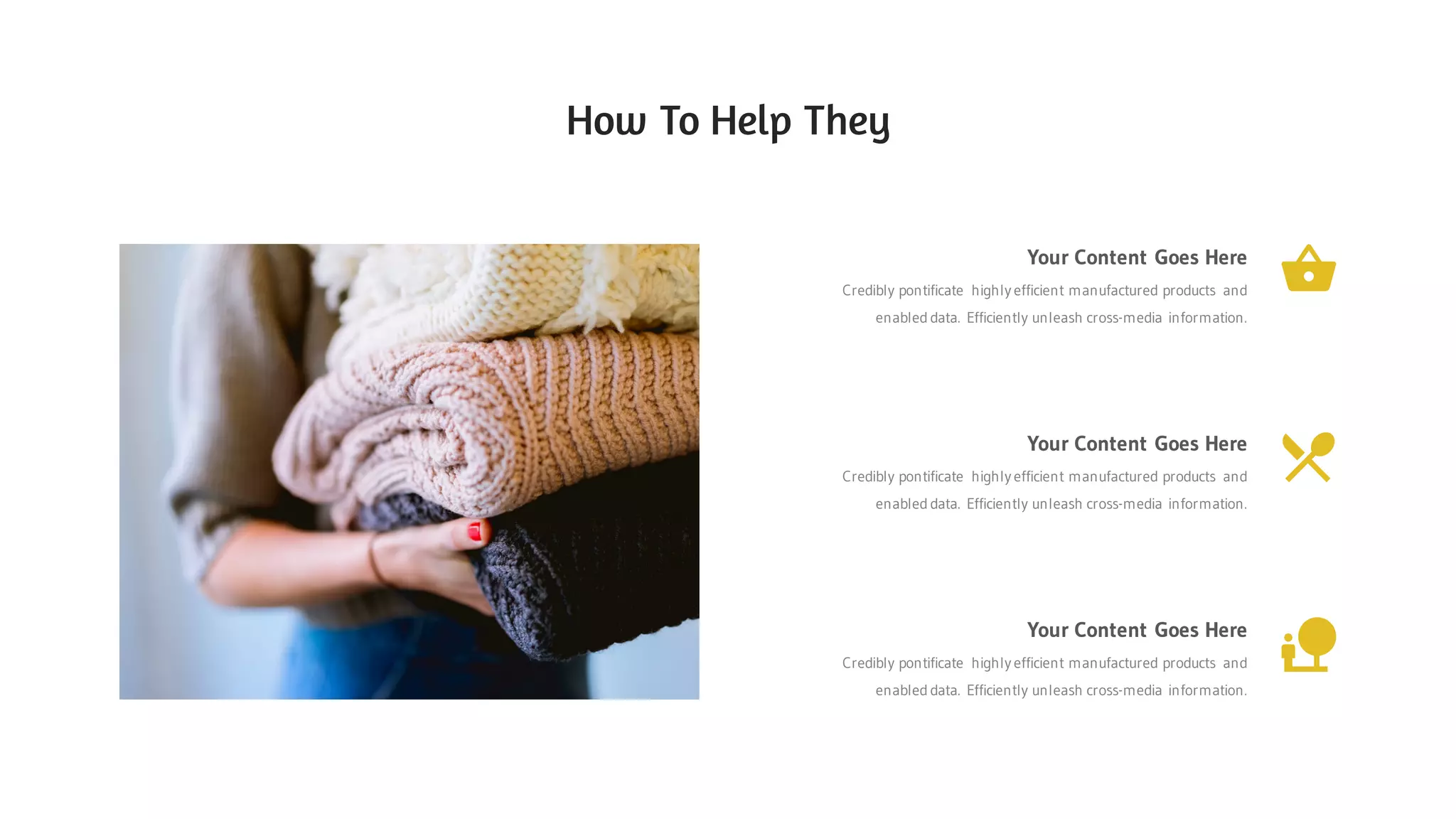 Your Content Goes Here
Credibly pontificate highly efficient manufactured products and
enabled data. Efficiently unleash cross-media information.
Your Content Goes Here
Credibly pontificate highly efficient manufactured products and
enabled data. Efficiently unleash cross-media information.
Your Content Goes Here
Credibly pontificate highly efficient manufactured products and
enabled data. Efficiently unleash cross-media information.
How To Help They
 