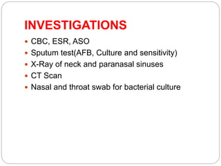 INVESTIGATIONS
 CBC, ESR, ASO
 Sputum test(AFB, Culture and sensitivity)
 X-Ray of neck and paranasal sinuses
 CT Scan
 Nasal and throat swab for bacterial culture
 