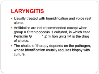 LARYNGITIS
 Usually treated with humidification and voice rest
alone.
 Antibiotics are not recommended except when
group A Streptococcus is cultured, in which case
Penicillin G 1.2 million units IM is the drug
of choice.
 The choice of therapy depends on the pathogen,
whose identification usually requires biopsy with
culture.
 