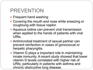 PREVENTION
 Frequent hand washing
 Covering the mouth and nose while sneezing or
coughiung with tissue napkin
 Aqueous iodine can prevent viral transmission
when applied to the hands of patients with viral
URIs.
 Antimicrobial treatment of sexual partner can
prevent reinfection in cases of gonococcal or
herpetic pharyngitis.
 Vitamin D plays a important role in maintaining
innate immunity. A recent study showed that lower
vitamin D levels correlated with higher risk of
URIs; particularly in patients with asthma and
chronic obstructive lung disease.
 