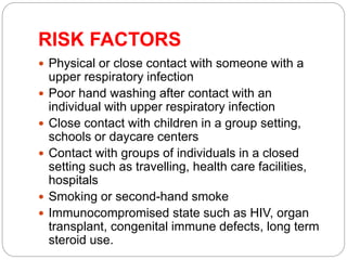 RISK FACTORS
 Physical or close contact with someone with a
upper respiratory infection
 Poor hand washing after contact with an
individual with upper respiratory infection
 Close contact with children in a group setting,
schools or daycare centers
 Contact with groups of individuals in a closed
setting such as travelling, health care facilities,
hospitals
 Smoking or second-hand smoke
 Immunocompromised state such as HIV, organ
transplant, congenital immune defects, long term
steroid use.
 