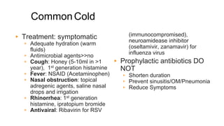 CommonCold
▸ Treatment: symptomatic
▹ Adequate hydration (warm
fluids)
▹ Antimicrobial agents>>no
▹ Cough: Honey (5-10ml in >1
year), 1st generation histamine
▹ Fever: NSAID (Acetaminophen)
▹ Nasal obstruction: topical
adregenic agents, saline nasal
drops and irrigation
▹ Rhinorrhea: 1st generation
histamine, ipratopium bromide
▹ Antivairal: Ribavirin for RSV
(immunocompromised),
neuroamidease inhibitor
(oseltamivir, zanamavir) for
influenza virus
▸ Prophylactic antibiotics DO
NOT
▹ Shorten duration
▹ Prevent sinusitis/OM/Pneumonia
▹ Reduce Symptoms
 