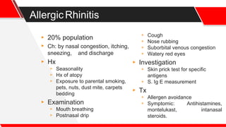 AllergicRhinitis
▸ 20% population
▸ Ch: by nasal congestion, itching,
sneezing, and discharge
▸ Hx
▹ Seasonality
▹ Hx of atopy
▹ Exposure to parental smoking,
pets, nuts, dust mite, carpets
bedding
▸ Examination
▹ Mouth breathing
▹ Postnasal drip
▹ Cough
▹ Nose rubbing
▹ Suborbital venous congestion
▹ Watery red eyes
▸ Investigation
▹ Skin prick test for specific
antigens
▹ S. Ig E measurement
▸ Tx
▹ Allergen avoidance
▹ Symptomic: Antihistamines,
montelukast, intanasal
steroids.
 