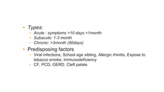 ▸ Types:
▹ Acute : symptoms >10 days <1month
▹ Subacute: 1-3 month
▹ Chronic: >3month (90days)
▸ Predisposing factors
▹ Viral infections, School age sibling, Allergic rhinitis, Expose to
tobacco smoke, Immunodeficiency
▹ CF, PCD, GERD, Cleft palate
 