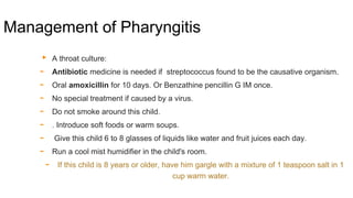 Management of Pharyngitis
▸ A throat culture:
- Antibiotic medicine is needed if streptococcus found to be the causative organism.
- Oral amoxicillin for 10 days. Or Benzathine pencillin G IM once.
- No special treatment if caused by a virus.
- Do not smoke around this child.
- . Introduce soft foods or warm soups.
- Give this child 6 to 8 glasses of liquids like water and fruit juices each day.
- Run a cool mist humidifier in the child's room.
- If this child is 8 years or older, have him gargle with a mixture of 1 teaspoon salt in 1
cup warm water.
 