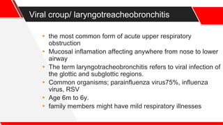 Viral croup/ laryngotreacheobronchitis
▸ the most common form of acute upper respiratory
obstruction
▸ Mucosal inflamation affecting anywhere from nose to lower
airway
▸ The term laryngotracheobronchitis refers to viral infection of
the glottic and subglottic regions.
▸ Common organisms; parainfluenza virus75%, influenza
virus, RSV
▸ Age 6m to 6y.
▸ family members might have mild respiratory illnesses
 