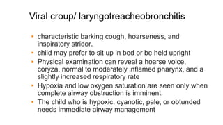 Viral croup/ laryngotreacheobronchitis
▸ characteristic barking cough, hoarseness, and
inspiratory stridor.
▸ child may prefer to sit up in bed or be held upright
▸ Physical examination can reveal a hoarse voice,
coryza, normal to moderately inflamed pharynx, and a
slightly increased respiratory rate
▸ Hypoxia and low oxygen saturation are seen only when
complete airway obstruction is imminent.
▸ The child who is hypoxic, cyanotic, pale, or obtunded
needs immediate airway management
 