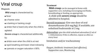 Viral croup
Diagnosis
Mild croup is characterized by:
■ fever
■ a hoarse voice
■ a barking or hacking cough
■ stridor that is heard only when the child is
agitated.
Severe croup is characterized additionally
by:
■ stridor even when the child is at rest
■ rapid breathing and lower chest indrawing
■ cyanosis or oxygen saturation ≤ 90%.
Treatment
Mild croup can be managed at home with
supportive care, including encouraging oral fluids,
breastfeeding or feeding, as appropriate.
A child with severe croup should be
admitted to hospital.
Steroid treatment: Give one dose of oral
dexamethasone (0.6 mg/kg), If available, use
nebulized budesonide at 2 mg
Adrenaline: give the child nebulized adrenaline (2 ml of
1:1000solution). If this is effective, repeat as often as
every hour
Intubation and/or tracheostomy
Oxygen, Antibiotic treatment (not effective),
Supportive care, Monitoring
 