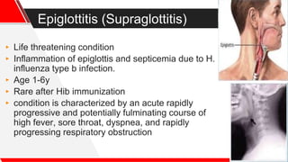 Epiglottitis (Supraglottitis)
▸ Life threatening condition
▸ Inflammation of epiglottis and septicemia due to H.
influenza type b infection.
▸ Age 1-6y
▸ Rare after Hib immunization
▸ condition is characterized by an acute rapidly
progressive and potentially fulminating course of
high fever, sore throat, dyspnea, and rapidly
progressing respiratory obstruction
 