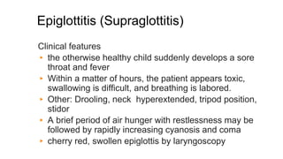 Epiglottitis (Supraglottitis)
Clinical features
▸ the otherwise healthy child suddenly develops a sore
throat and fever
▸ Within a matter of hours, the patient appears toxic,
swallowing is difficult, and breathing is labored.
▸ Other: Drooling, neck hyperextended, tripod position,
stidor
▸ A brief period of air hunger with restlessness may be
followed by rapidly increasing cyanosis and coma
▸ cherry red, swollen epiglottis by laryngoscopy
 