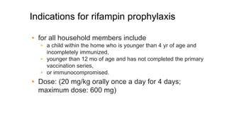 Indications for rifampin prophylaxis
▸ for all household members include
▹ a child within the home who is younger than 4 yr of age and
incompletely immunized,
▹ younger than 12 mo of age and has not completed the primary
vaccination series,
▹ or immunocompromised.
▸ Dose: (20 mg/kg orally once a day for 4 days;
maximum dose: 600 mg)
 