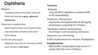 Diphtheria
Diagnosis
Carefully examine the child’s nose and
throat and look for a grey, adherent
membrane.
Great care is needed when
examining the throat, as the examination
may precipitate complete obstruction
of the airway.
A child with pharyngeal
diphtheria may have an obviously swollen
neck, termed a ‘bull neck’.
Treatment
Antitoxin
Give 40 000 U diphtheria antitoxin (IM
or IV) immediately.
Antibiotics: IM injection
of procaine benzylpenicillin at 50 mg/kg
(maximum, 1.2 g) daily for 10 days.
Intubation and/or tracheostomy
Avoid Oxygen until incipitating obstruction,
Supportive care, Monitoring,
Public health measures: vaccine, Prophylaxis
Complications
Myocarditis and paralysis may occur 2–7
weeks after the onset of illness.
 
