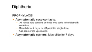 Diphtheria
PROPHYLAXIS:
▸ Asymptomatic case contacts:
▹ All house hold contacts or those who come in contact with
secretions
▹ Macrolide for 7 days or I/M penicillin single dose
▹ Age appropriate vaccination
▸ Asymptomatic carriers: Macrolide for 7 days
 
