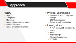 Approach
▸ History
▹ Age
▹ Symptoms
▹ Duration
▹ Aggravating/relieving factors
▹ Diurnal variation
▹ Other system involvement
▸ Physical Examination
▹ General: A, Cy, Cl, signs of
allergy
▹ ENT Examination
▹ Respiratory Examination
▸ Investigations
▹ X-ray: chest, soft tissue neck,
sinus
▹ ABG
▹ Microbiology
▹ Airway visualization
▹ CT/MRI
 