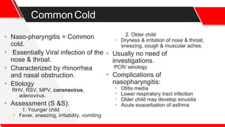 CommonCold
▸ Naso-pharyngitis = Common
cold.
▸ Essentially Viral infection of the
nose & throat.
▸ Characterized by rhinorrhea
and nasal obstruction.
▸ Etiology
RHV, RSV, MPV, coronavirus,
adenovirus.
▸ Assessment (S &S):
1. Younger child
▹ Fever, sneezing, irritability, vomiting
2. Older child
▹ Dryness & irritation of nose & throat,
sneezing, cough & muscular aches.
▸ Usually no need of
investigations.
PCR/ serology
▸ Complications of
nasopharyngitis:
▹ Otitis media
▹ Lower respiratory tract infection
▹ Older child may develop sinusitis
▹ Acute exacerbation of asthma
 