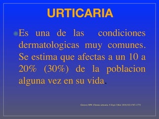 URTICARIA
Es una de las condiciones
dermatologicas muy comunes.
Se estima que afectas a un 10 a
20% (30%) de la poblacion
alguna vez en su vida.

               Greaves MW. Chronic urticaria. N Engl J Med. 2010;322:1767–1772
 