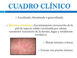    Localizada, diseminada o generalizada.

   Ronchas o habones.-Levantamiento circunscrito de la
        piel de aspecto solido constituida por edema
    vasomotor transitorio de la dermis, fugaz y totalmente
                          resolutiva

                                     Duran minutos u horas

                                Cursan con prurito intenso.
 