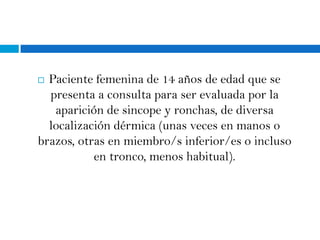  Paciente femenina de 14 años de edad que se
  presenta a consulta para ser evaluada por la
   aparición de sincope y ronchas, de diversa
  localización dérmica (unas veces en manos o
brazos, otras en miembro/s inferior/es o incluso
           en tronco, menos habitual).
 