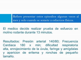 Refiere presentar estos episodios algunas veces al
       mes y solo cuando se somete a esfuerzos físicos.

El medico decide realizar prueba de esfuerzo en
molino rodante durante 13 minutos.

Resultados: Presión arterial 140/80; Frecuencia
Cardiaca 180 x min; dificultad respiratoria
alta, enrojecimiento de la úvula, faringe y amígdalas
y aparicion de eritema y ronchas de pequeño
tamaño.
 