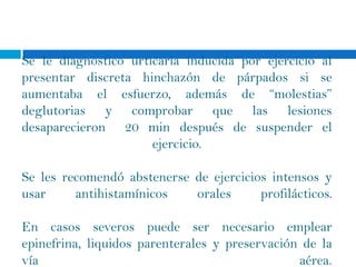 Se le diagnostico urticaria inducida por ejercicio al
presentar discreta hinchazón de párpados si se
aumentaba el esfuerzo, además de “molestias”
deglutorias y comprobar que las lesiones
desaparecieron 20 min después de suspender el
                      ejercicio.

Se les recomendó abstenerse de ejercicios intensos y
usar     antihistamínicos   orales      profilácticos.

En casos severos puede ser necesario emplear
epinefrina, liquidos parenterales y preservación de la
vía                                             aérea.
 
