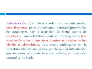 Introducción. La urticaria solar es una enfermedad
poco frecuente, pero probablemente infradiagnosticada.
Se caracteriza por la aparición de forma súbita de
ronchas en zonas habitualmente no fotoexpuestas tras
irradiación solar o con otras fuentes artificiales de luz
visible o ultravioleta. Los casos publicados en la
literatura médica son pocos, por lo que la información
que tenemos acerca de la enfermedad y su evolución
natural es limitada
 