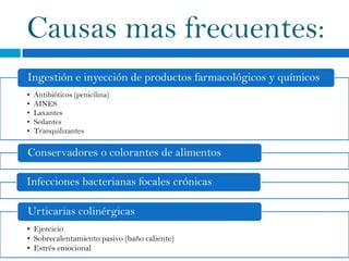 Causas mas frecuentes:
Ingestión e inyección de productos farmacológicos y químicos
•   Antibióticos (penicilina)
•   AINES
•   Laxantes
•   Sedantes
•   Tranquilizantes

Conservadores o colorantes de alimentos

Infecciones bacterianas focales crónicas

Urticarias colinérgicas
• Ejercicio
• Sobrecalentamiento pasivo (baño caliente)
• Estrés emocional
 