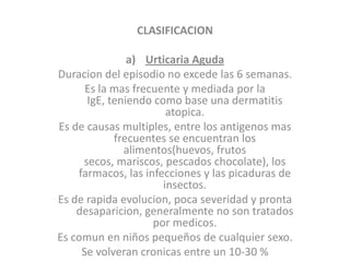 CLASIFICACION
a) Urticaria Aguda
Duracion del episodio no excede las 6 semanas.
Es la mas frecuente y mediada por la
IgE, teniendo como base una dermatitis
atopica.
Es de causas multiples, entre los antigenos mas
frecuentes se encuentran los
alimentos(huevos, frutos
secos, mariscos, pescados chocolate), los
farmacos, las infecciones y las picaduras de
insectos.
Es de rapida evolucion, poca severidad y pronta
desaparicion, generalmente no son tratados
por medicos.
Es comun en niños pequeños de cualquier sexo.
Se volveran cronicas entre un 10-30 %
 