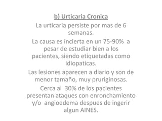 b) Urticaria Cronica
La urticaria persiste por mas de 6
semanas.
La causa es incierta en un 75-90% a
pesar de estudiar bien a los
pacientes, siendo etiquetadas como
idiopaticas.
Las lesiones aparecen a diario y son de
menor tamaño, muy pruriginosas.
Cerca al 30% de los pacientes
presentan ataques con enronchamiento
y/o angioedema despues de ingerir
algun AINES.
 