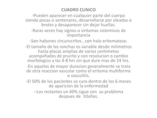 CUADRO CLINICO
-Pueden aparecer en cualquier parte del cuerpo
siendo pocas o sentenares, desarrollarse por oleadas o
brotes y desaparecer sin dejar huellas.
-Raras veces hay signos o sintomas sistemicos de
importancia
-Son habones circunscritos , con halo eritematoso.
-El tamaño de las ronchas es variable desde milimetros
hasta placas amplias de varios centimetos
acompañadas de prurito y con resolucion o cambio
morfologico a las 4-8 hrs sin que dure mas de 24 hrs.
-En aquelas de mayor duracion generalmente se trata
de otra reaccion vascular como el eritema multiforme
o vasculitis.
-El 50% de los pacientes se cura dentro de los 6 meses
de aparicion de la enfermedad
--Los restantes un 40% sigue con su problema
despues de 10años.
 