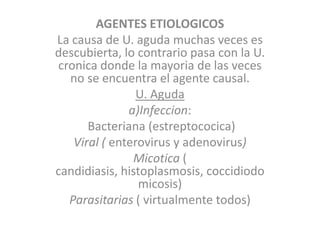 AGENTES ETIOLOGICOS
La causa de U. aguda muchas veces es
descubierta, lo contrario pasa con la U.
cronica donde la mayoria de las veces
no se encuentra el agente causal.
U. Aguda
a)Infeccion:
Bacteriana (estreptococica)
Viral ( enterovirus y adenovirus)
Micotica (
candidiasis, histoplasmosis, coccidiodo
micosis)
Parasitarias ( virtualmente todos)
 