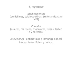 b) Ingestion:
Medicamentos
(penicilinas, cefalosporinas, sulfonamidas, AI
NES)
Comidas
(nueces, mariscos, chocolates, fresas, lacteo
s y cereales)
Inyecciones ( antibioticos e inmunizaciones)
Inhalaciones (Polen y polvos)
 
