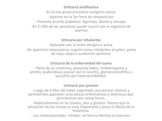 Urticaria anafilactica
-Es la mas grave,encontrar antigeno causal.
-Aparece en la 1er hora de reexposicion
- Presenta prurito palpebral, lagrimeo, disnea y sincope.
-En 2-10% de los asmaticos puede ocurrir por la ingestion de
aspirina
Urticaria por Inhalantes
-Asociado con la rinitis alergica o asma.
-De aparicion estacionaria, sugiere como inhalantes al polen, polvo
de casa, caspa o sustancias quimicas
Urticaria de la enfermedad del suero
-Parte de un sindrome, presenta fiebre, linfadenopatia y
artritis, pudiendose asociar con la neuritis, glomerulonefritis o
vasculitis por hipersensibilidad.
Urticaria por presion
-Luego de 4-6hrs de haber soportado una presion intensa y
persistentes,aparecen unas placas eritematosas y dolorosas que
permanecen por varias horas.
-Habitualmente en las manos, pies y gluteos. Parece que la
activacion de las cinicas es muy importante y poco el efecto de la
histamina.
- Los corticosteroides inhiben en forma efectiva la reaccion.
 