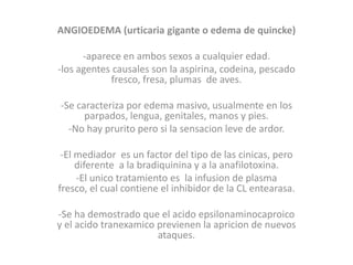 ANGIOEDEMA (urticaria gigante o edema de quincke)
-aparece en ambos sexos a cualquier edad.
-los agentes causales son la aspirina, codeina, pescado
fresco, fresa, plumas de aves.
-Se caracteriza por edema masivo, usualmente en los
parpados, lengua, genitales, manos y pies.
-No hay prurito pero si la sensacion leve de ardor.
-El mediador es un factor del tipo de las cinicas, pero
diferente a la bradiquinina y a la anafilotoxina.
-El unico tratamiento es la infusion de plasma
fresco, el cual contiene el inhibidor de la CL entearasa.
-Se ha demostrado que el acido epsilonaminocaproico
y el acido tranexamico previenen la apricion de nuevos
ataques.
 