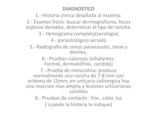 DIAGNOSTICO
1.- Historia clinica detallada al maximo.
2.- Examen fisico: buscar dermografismo, focos
septicos dentales, determinar el tipo de roncha.
3.- Hemograma completo(serologia)
4.- parasitologico seriado
5.- Radiografia de senos paranasales, torax y
dientes.
6.- Pruebas cutaneas (inhalantes.
Formol, dermatofitos, candida)
7.- Prueba de metacolina: produce
normalmente una roncha de 7-8 mm con
eritema de 15mm; en urticaria colinergica hay
una reaccion mas amplia y lesiones urticarianas
satelites
8.- Pruebas de contacto : frio , calor, luz
( cuando la historia lo indique)
 