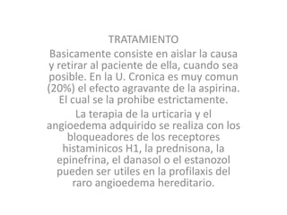 TRATAMIENTO
Basicamente consiste en aislar la causa
y retirar al paciente de ella, cuando sea
posible. En la U. Cronica es muy comun
(20%) el efecto agravante de la aspirina.
El cual se la prohibe estrictamente.
La terapia de la urticaria y el
angioedema adquirido se realiza con los
bloqueadores de los receptores
histaminicos H1, la prednisona, la
epinefrina, el danasol o el estanozol
pueden ser utiles en la profilaxis del
raro angioedema hereditario.
 