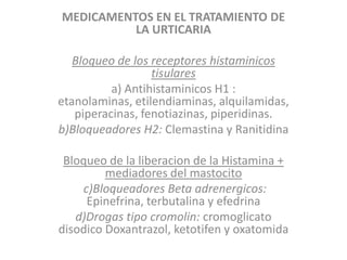 MEDICAMENTOS EN EL TRATAMIENTO DE
LA URTICARIA
Bloqueo de los receptores histaminicos
tisulares
a) Antihistaminicos H1 :
etanolaminas, etilendiaminas, alquilamidas,
piperacinas, fenotiazinas, piperidinas.
b)Bloqueadores H2: Clemastina y Ranitidina
Bloqueo de la liberacion de la Histamina +
mediadores del mastocito
c)Bloqueadores Beta adrenergicos:
Epinefrina, terbutalina y efedrina
d)Drogas tipo cromolin: cromoglicato
disodico Doxantrazol, ketotifen y oxatomida
 