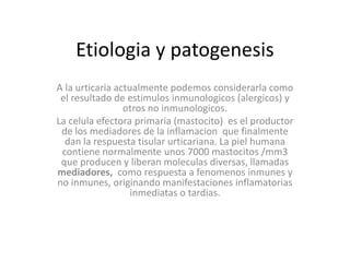 Etiologia y patogenesis
A la urticaria actualmente podemos considerarla como
el resultado de estimulos inmunologicos (alergicos) y
otros no inmunologicos.
La celula efectora primaria (mastocito) es el productor
de los mediadores de la inflamacion que finalmente
dan la respuesta tisular urticariana. La piel humana
contiene normalmente unos 7000 mastocitos /mm3
que producen y liberan moleculas diversas, llamadas
mediadores, como respuesta a fenomenos inmunes y
no inmunes, originando manifestaciones inflamatorias
inmediatas o tardias.
 