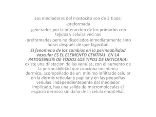 Los mediadores del mastocito son de 3 tipos:
-preformada
-generados por la interaccion de los primarios con
tejidos y celulas vecinas
-preformadas pero no disociados inmediatamente sino
horas despues de que fagocitan
El fenomeno de los cambios en la permeabilidad
vascular ES EL ELEMENTO CENTRAL EN LA
PATOGENESIS DE TODOS LOS TIPOS DE URTICARIA:
existe una dilatacion de las venulas, con el aumento de
la permeabilidad que ocaciona un edema
dermico, acompañado de un minimo infiltrado celular
en la dermis reticular y papilar y en las pequeñas
venulas. Independientepente del mediador
implicado, hay una salida de macromoleculas al
espacio dermico sin daño de la celula endotelial.
 