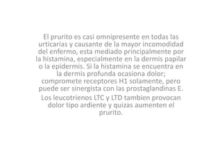 El prurito es casi omnipresente en todas las
urticarias y causante de la mayor incomodidad
del enfermo, esta mediado principalmente por
la histamina, especialmente en la dermis papilar
o la epidermis. Si la histamina se encuentra en
la dermis profunda ocasiona dolor;
compromete receptores H1 solamente, pero
puede ser sinergista con las prostaglandinas E.
Los leucotrienos LTC y LTD tambien provocan
dolor tipo ardiente y quizas aumenten el
prurito.
 