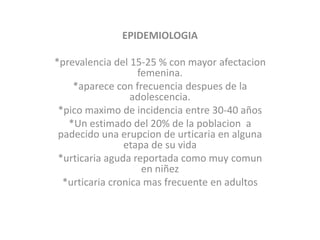 EPIDEMIOLOGIA
*prevalencia del 15-25 % con mayor afectacion
femenina.
*aparece con frecuencia despues de la
adolescencia.
*pico maximo de incidencia entre 30-40 años
*Un estimado del 20% de la poblacion a
padecido una erupcion de urticaria en alguna
etapa de su vida
*urticaria aguda reportada como muy comun
en niñez
*urticaria cronica mas frecuente en adultos
 