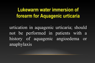 Lukewarm water immersion of
forearm for Aquagenic urticaria
urtication in aquagenic urticaria; should
not be performed in patients with a
history of aquagenic angioedema or
anaphylaxis
 