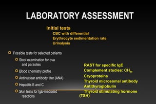 LABORATORY ASSESSMENT
 Possible tests for selected patients
 Stool examination for ova
and parasites
 Blood chemistry profile
 Antinuclear antibody titer (ANA)
 Hepatitis B and C
 Skin tests for IgE-mediated
reactions
Initial tests
CBC with differential
Erythrocyte sedimentation rate
Urinalysis
RAST for specific IgE
Complement studies: CH50
Cryoproteins
Thyroid microsomal antibody
Antithyroglobulin
Thyroid stimulating hormone
(TSH)
 