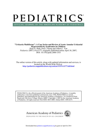 DOI: 10.1542/peds.2006-1553
; originally published online April 30, 2007;2007;119;e1177Pediatrics
Kara N. Shah, Paul J. Honig and Albert C. Yan
Hypersensitivity Syndromes in Children
''Urticaria Multiforme'': A Case Series and Review of Acute Annular Urticarial
http://pediatrics.aappublications.org/content/119/5/e1177.full.html
located on the World Wide Web at:
The online version of this article, along with updated information and services, is
of Pediatrics. All rights reserved. Print ISSN: 0031-4005. Online ISSN: 1098-4275.
Boulevard, Elk Grove Village, Illinois, 60007. Copyright © 2007 by the American Academy
published, and trademarked by the American Academy of Pediatrics, 141 Northwest Point
publication, it has been published continuously since 1948. PEDIATRICS is owned,
PEDIATRICS is the official journal of the American Academy of Pediatrics. A monthly
by guest on April 24, 2014pediatrics.aappublications.orgDownloaded from by guest on April 24, 2014pediatrics.aappublications.orgDownloaded from
 