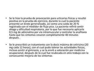 • Se le hizo la prueba de provocación para urticarias físicas y resultó
positiva en la prueba de ejercicio, durante la cual la paciente
presentó un brote generalizado, así como una caída de 20 %
registrada con el medidor de flujo pico. La paciente refirió sentir
ahogo y dificultad respiratoria, por lo que fue necesario aplicarle
0,5 mg de adrenalina por vía intramuscular y controlar la anafilaxia
hasta que los síntomas cesaron completamente 40 minutos
después .
• Se le prescribió un tratamiento con la dosis máxima de cetirizina (20
mg cada 12 horas), con el cual pudo tolerar las actividades físicas,
incluso asistir al gimnasio, y se la envió a valoración por medicina
ocupacional, después de lo cual fue reubicada en otro trabajo con la
consecuente mejoría de los síntomas
 