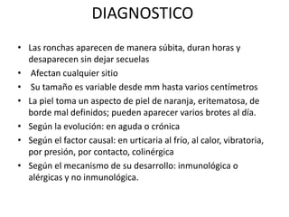 DIAGNOSTICO
• Las ronchas aparecen de manera súbita, duran horas y
desaparecen sin dejar secuelas
• Afectan cualquier sitio
• Su tamaño es variable desde mm hasta varios centímetros
• La piel toma un aspecto de piel de naranja, eritematosa, de
borde mal definidos; pueden aparecer varios brotes al día.
• Según la evolución: en aguda o crónica
• Según el factor causal: en urticaria al frío, al calor, vibratoria,
por presión, por contacto, colinérgica
• Según el mecanismo de su desarrollo: inmunológica o
alérgicas y no inmunológica.
 