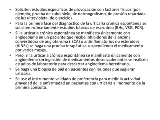 • Soliciten estudios específicos de provocación con factores físicos (por
ejemplo, prueba de cubo hielo, de dermografismo, de presión retardada,
de luz ultravioleta, de ejercicio)
• Para la primera fase del diagnóstico de la urticaria crónica espontánea se
soliciten rutinariamente estudios básicos de escrutinio (BHc, VSG, PCR).
• Si la urticaria crónica espontánea se manifiesta únicamente con
angioedema en un paciente que recibe inhibidores de la enzima
convertidora de angiotensina (iECA) o antinflamatorios no esteroides
(AINEs) se haga una prueba terapéutica suspendiendo el medicamento
por varios meses.
• Pero, si la urticaria crónica espontánea se manifiesta únicamente con
angioedema sin ingestión de medicamentos desencadenantes se realicen
estudios de laboratorio para descartar angioedema hereditario.
• Se haga una biopsia de piel en pacientes con lesiones que sugieran
urticaria.
• Se use el instrumento validado de preferencia para medir la actividad-
gravedad de la enfermedad en pacientes con urticaria al momento de la
primera consulta.
 