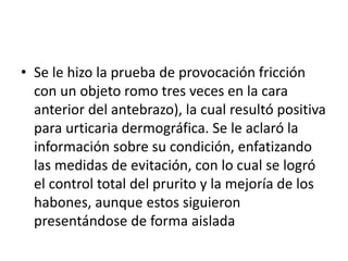 • Se le hizo la prueba de provocación fricción
con un objeto romo tres veces en la cara
anterior del antebrazo), la cual resultó positiva
para urticaria dermográfica. Se le aclaró la
información sobre su condición, enfatizando
las medidas de evitación, con lo cual se logró
el control total del prurito y la mejoría de los
habones, aunque estos siguieron
presentándose de forma aislada
 